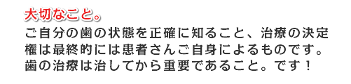 大切なこと。ご自分の歯の状態を正確に知ること、治療の決定権は最終的には患者さん語自身によるものです。歯の治療は直してからが治療です。