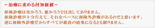 保険治療は安かろう、悪かろうでは決してありません。
保険治療が十分行えて、それをベースに保険外診療があるのだと思います。
逆に保険外診療だからすべてが最良の結果になるとも限りません。