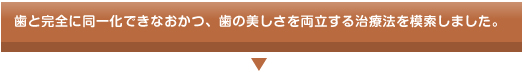 歯と完全に同一化できなおかつ、歯の美しさを両立する治療法を模索しました。